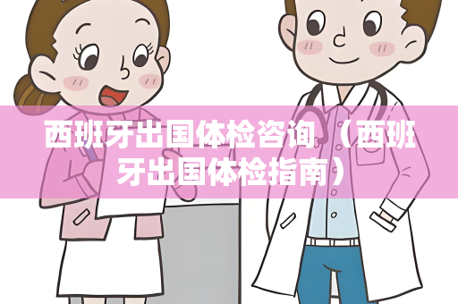 西班牙出国体检咨询 （西班牙出国体检指南）