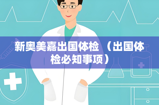 新奥美嘉出国体检 （出国体检必知事项）