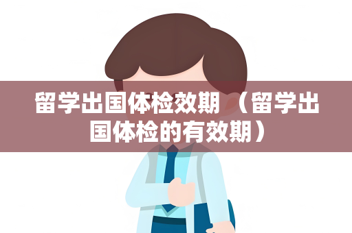 留学出国体检效期 （留学出国体检的有效期）