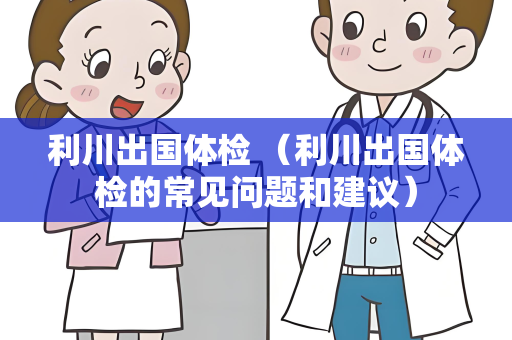 利川出国体检 （利川出国体检的常见问题和建议）