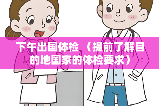 下午出国体检 （提前了解目的地国家的体检要求）