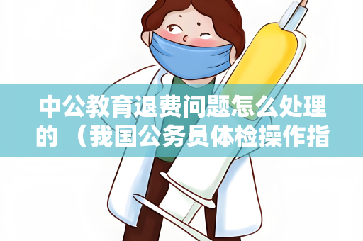 中公教育退费问题怎么处理的 （我国公务员体检操作指南）