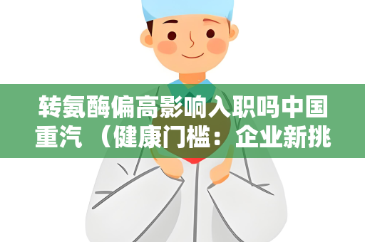 转氨酶偏高影响入职吗中国重汽 （健康门槛：企业新挑战）