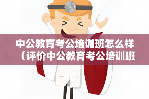 中公教育考公培训班怎么样 （评价中公教育考公培训班）