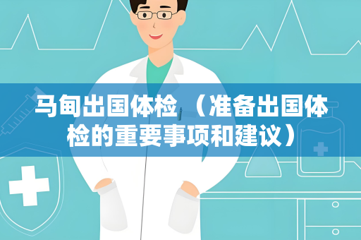 马甸出国体检 （准备出国体检的重要事项和建议）