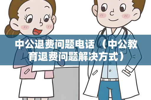 中公退费问题电话 （中公教育退费问题解决方式）
