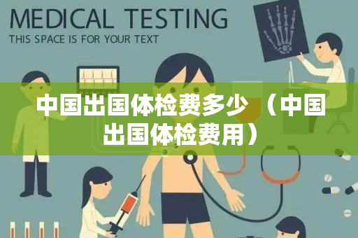 中国出国体检费多少 （中国出国体检费用）