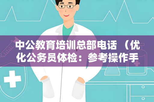 中公教育培训总部电话 （优化公务员体检：参考操作手册）