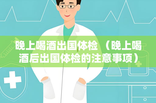 晚上喝酒出国体检 （晚上喝酒后出国体检的注意事项）