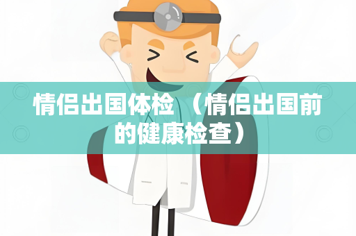 情侣出国体检 （情侣出国前的健康检查）