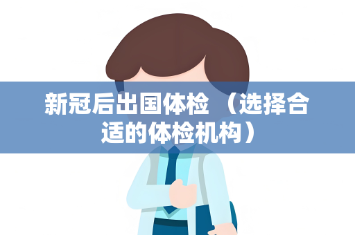 新冠后出国体检 （选择合适的体检机构）