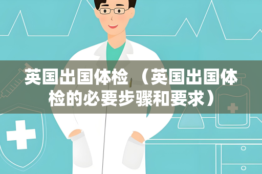 英国出国体检 （英国出国体检的必要步骤和要求）