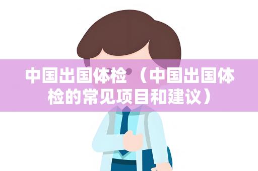 中国出国体检 （中国出国体检的常见项目和建议）