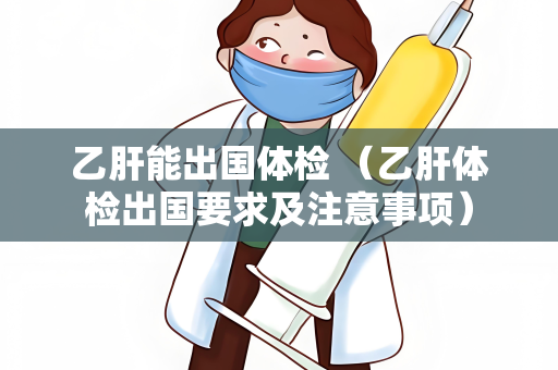 乙肝能出国体检 （乙肝体检出国要求及注意事项）