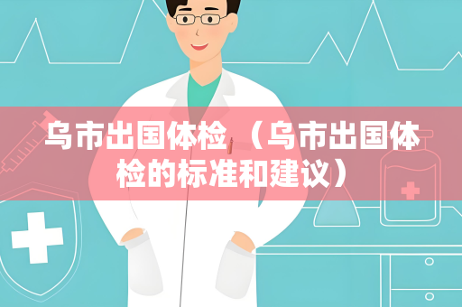 乌市出国体检 （乌市出国体检的标准和建议）