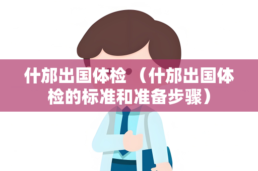 什邡出国体检 （什邡出国体检的标准和准备步骤）