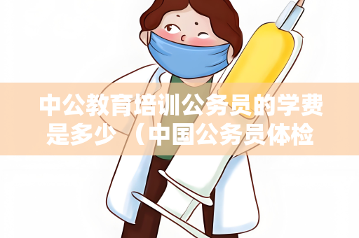 中公教育培训公务员的学费是多少 （中国公务员体检费用说明）