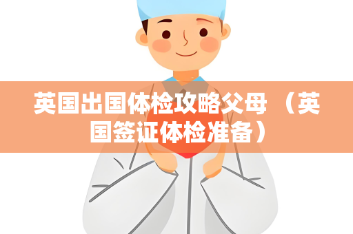 英国出国体检攻略父母 （英国签证体检准备）
