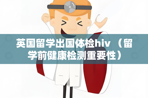 英国留学出国体检hiv （留学前健康检测重要性）