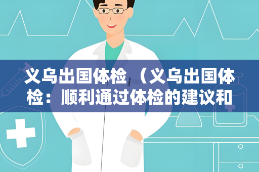 义乌出国体检 （义乌出国体检：顺利通过体检的建议和答）