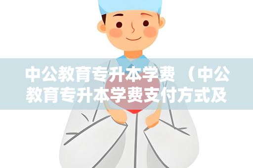中公教育专升本学费 （中公教育专升本学费支付方式及优惠政）