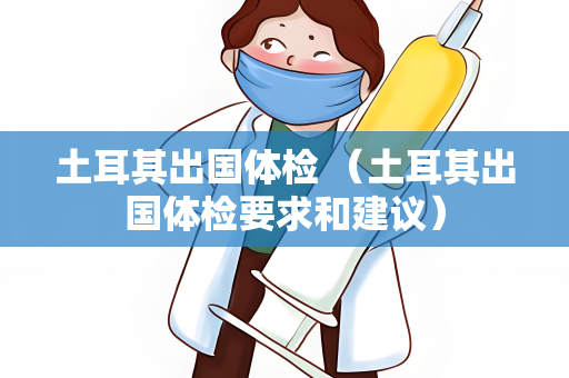 土耳其出国体检 （土耳其出国体检要求和建议）