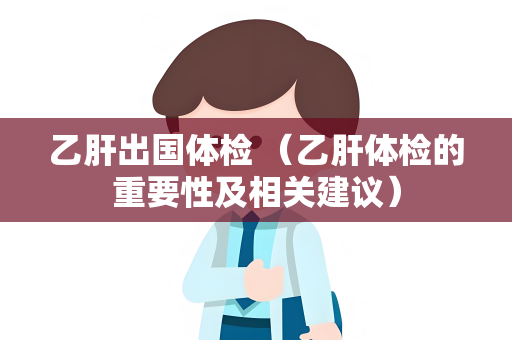 乙肝出国体检 （乙肝体检的重要性及相关建议）