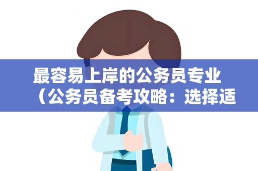 最容易上岸的公务员专业 （公务员备考攻略：选择适合自己的专业）