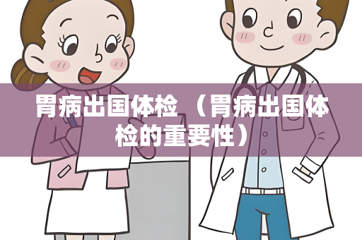 胃病出国体检 （胃病出国体检的重要性）