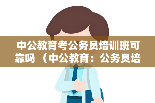 中公教育考公务员培训班可靠吗 （中公教育：公务员培训班的可靠）