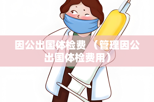 因公出国体检费 （管理因公出国体检费用）
