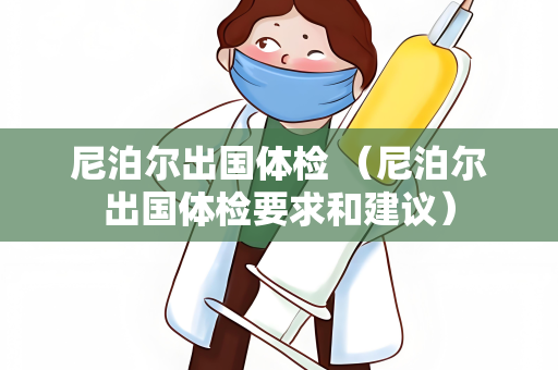 尼泊尔出国体检 （尼泊尔出国体检要求和建议）