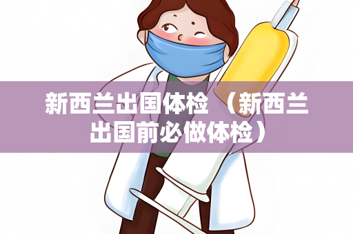 新西兰出国体检 （新西兰出国前必做体检）