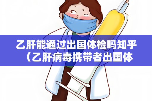 乙肝能通过出国体检吗知乎 （乙肝病毒携带者出国体检的）