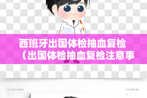 西班牙出国体检抽血复检 （出国体检抽血复检注意事项）