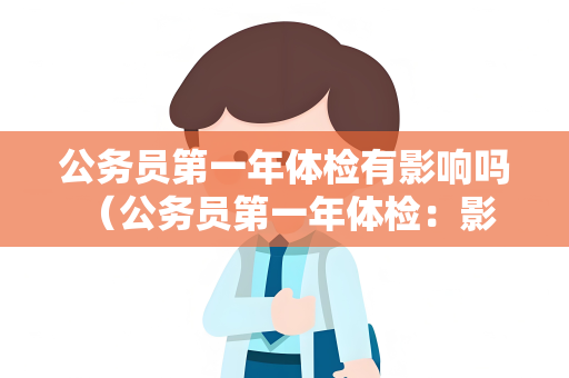 公务员第一年体检有影响吗 （公务员第一年体检：影响与解决方法）
