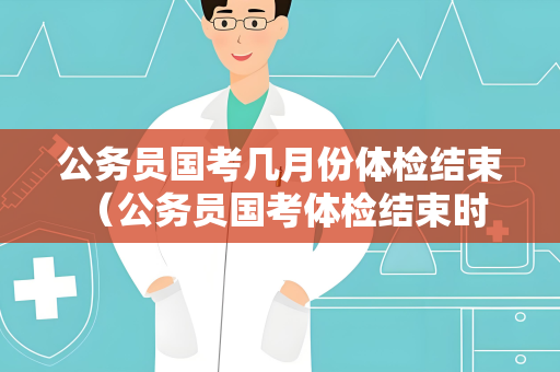 公务员国考几月份体检结束 （公务员国考体检结束时间）