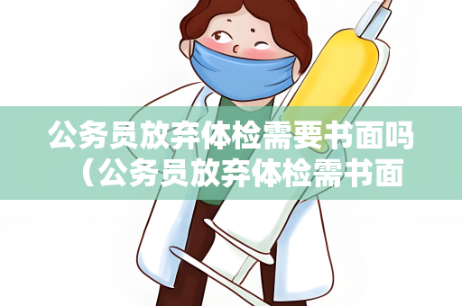 公务员放弃体检需要书面吗 （公务员放弃体检需书面申请及相关证明材）