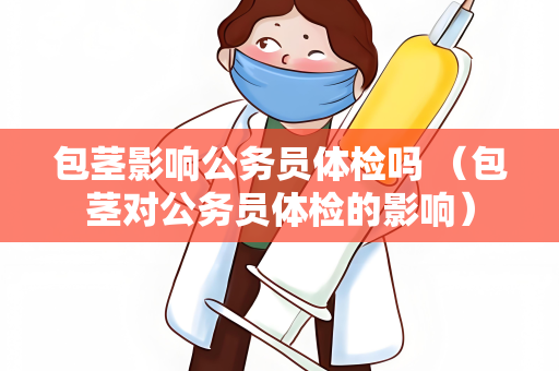 包茎影响公务员体检吗 （包茎对公务员体检的影响）