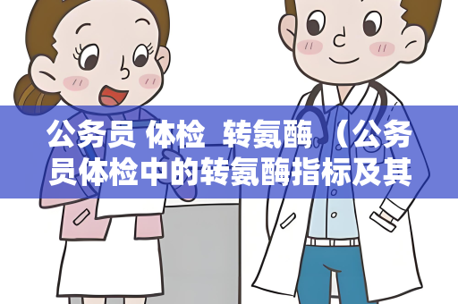 公务员 体检  转氨酶 （公务员体检中的转氨酶指标及其处理方法）