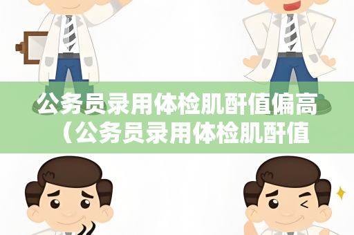 公务员录用体检肌酐值偏高 （公务员录用体检肌酐值偏高的解决）