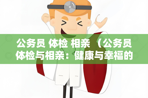 公务员 体检 相亲 （公务员体检与相亲：健康与幸福的）