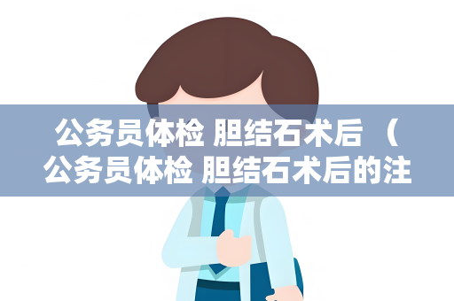 公务员体检 胆结石术后 （公务员体检 胆结石术后的注意事项）