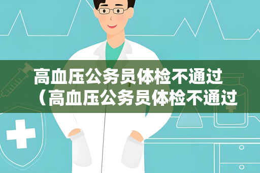 高血压公务员体检不通过 （高血压公务员体检不通过的原因及建议）