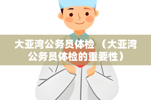 大亚湾公务员体检 （大亚湾公务员体检的重要性）