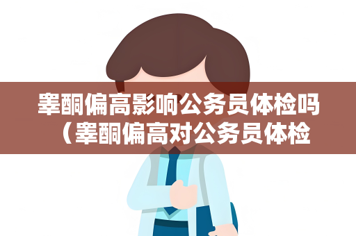睾酮偏高影响公务员体检吗 （睾酮偏高对公务员体检的影响及应）
