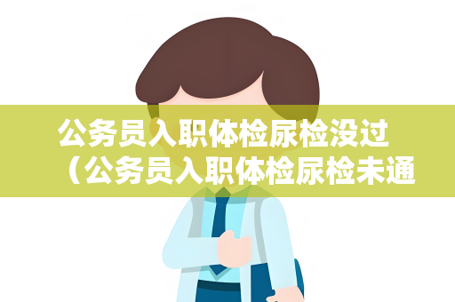 公务员入职体检尿检没过 （公务员入职体检尿检未通过，如何解决问题）