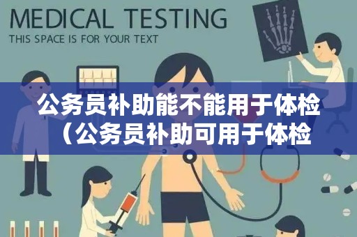 公务员补助能不能用于体检 （公务员补助可用于体检）