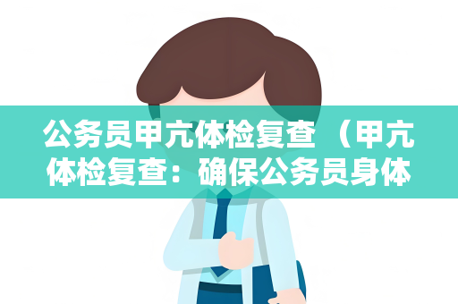 公务员甲亢体检复查 （甲亢体检复查：确保公务员身体健康）