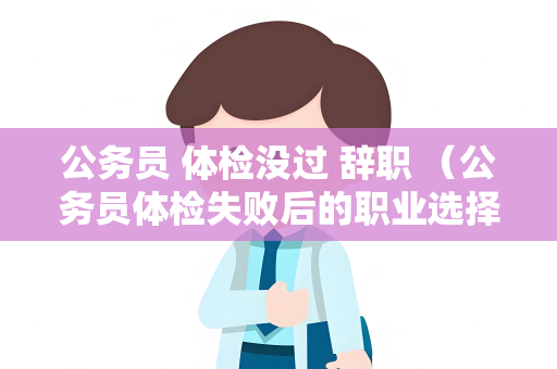 公务员 体检没过 辞职 （公务员体检失败后的职业选择）